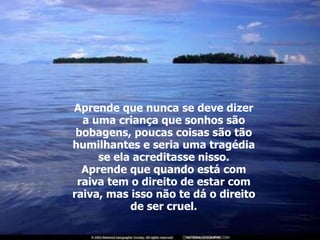 Aprende que nunca se deve dizer a uma criança que sonhos são bobagens, poucas coisas são tão humilhantes e seria uma tragédia se ela acreditasse nisso. Aprende que quando está com raiva tem o direito de estar com raiva, mas isso não te dá o direito de ser cruel. 