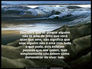 Descobre que só porque alguém não te ama do jeito que você quer que ame, não significa que esse alguém não o ama com tudo o que pode, pois existem pessoas que nos amam, mas simplesmente não sabem como demonstrar ou viver isso. 