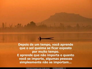 Depois de um tempo, você aprende que o sol queima se ficar exposto por muito tempo. E aprende que não importa o quanto você se importe, algumas pessoas simplesmente não se importam... 