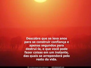 Descobre que se leva anos para se construir confiança e apenas segundos para destruí-la, e que você pode fazer coisas em um instante, das quais se arrependerá pelo resto da vida. 