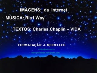 IMAGENS: da internet
MÚSICA: Ria1.Way

  TEXTOS: Charles Chaplin – VIDA


     FORMATAÇÃO: J. MEIRELLES
                 celjm@uol.com.br
           www.jmeirelles.wordpress.com
 