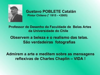 Gustavo POBLETE Catalán
           Pintor Chileno (* 1915 - +2005)


                              
 Professor de Desenho da Faculdade de Belas Artes
             da Universidade do Chile

 Observem a beleza e o realismo das telas.
       São verdadeiras fotografias


Admirem a arte e meditem sobre as mensagens
   reflexivas de Charles Chaplin – VIDA !
 