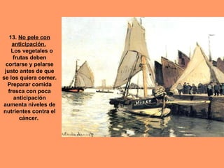 13. No pele con
     anticipación.
    Los vegetales o
     frutas deben
 cortarse y pelarse
 justo antes de que
se los quiera comer.
  Preparar comida
   fresca con poca
      anticipación
aumenta niveles de
nutrientes contra el
        cáncer.
 