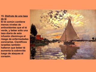 15. Disfrute de una taza
de té
El té común contiene
menos niveles de
antioxidantes que el té
verde, y beber sólo una
taza diaria de esta
infusión disminuye el
riesgo de enfermedades
coronarias. Científicos
israelíes también
hallaron que beber té
aumenta la sobrevida
luego de ataques al
corazón.
 