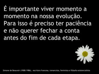 É importante viver momento a
momento na nossa evolução.
Para isso é preciso ter paciência
e não querer fechar a conta
antes do fim de cada etapa.




Simone de Beauvoir (1908/1986), escritora francesa, romancista, feminista e filósofa existencialista
 