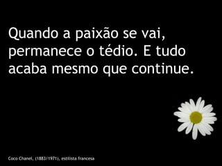 Quando a paixão se vai,
permanece o tédio. E tudo
acaba mesmo que continue.




Coco Chanel, (1883/1971), estilista francesa
 