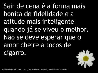 Sair de cena é a forma mais
 bonita de fidelidade e a
 atitude mais inteligente
 quando já se viveu o melhor.
 Não se deve esperar que o
 amor cheire a tocos de
 cigarro.

Marlene Dietrich (1901/1992), atriz e cantora alemã, naturalizada nos EUA.
 