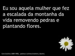 Eu sou aquela mulher que fez
 a escalada da montanha da
 vida removendo pedras e
 plantando flores.




Cora Coralina (1889/1985), poetisa e contista brasileira, doceira.
 