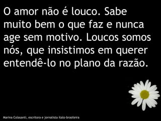 O amor não é louco. Sabe
muito bem o que faz e nunca
age sem motivo. Loucos somos
nós, que insistimos em querer
entendê-lo no plano da razão.



Marina Colasanti, escritora e jornalista ítalo-brasileira
 