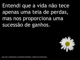 Entendi que a vida não tece
apenas uma teia de perdas,
mas nos proporciona uma
sucessão de ganhos.




Lya Luft, romancista e colunista brasileira, mestre em literatura
 
