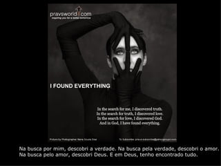 I FOUND EVERYTHING




Na busca por mim, descobri a verdade. Na busca pela verdade, descobri o amor.
Na busca pelo amor, descobri Deus. E em Deus, tenho encontrado tudo.
 