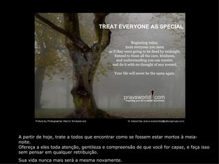 TREAT EVERYONE AS SPECIAL




A partir de hoje, trate a todos que encontrar como se fossem estar mortos à meia-
noite.
Ofereça a eles toda atenção, gentileza e compreensão de que você for capaz, e faça isso
sem pensar em qualquer retribuição.
Sua vida nunca mais será a mesma novamente.
 