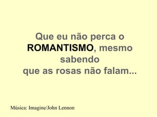 Que eu não perca o
      ROMANTISMO, mesmo
             sabendo
     que as rosas não falam...


Música: Imagine/John Lennon
 