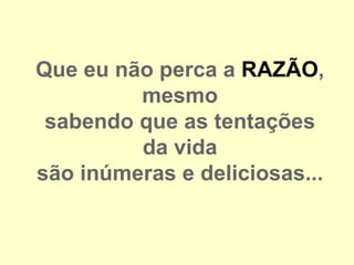 Que eu não perca a RAZÃO,
         mesmo
 sabendo que as tentações
         da vida
são inúmeras e deliciosas...
 