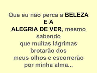 Que eu não perca a BELEZA
            EA
 ALEGRIA DE VER, mesmo
         sabendo
   que muitas lágrimas
       brotarão dos
 meus olhos e escorrerão
     por minha alma...
 