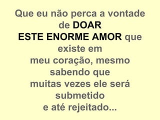 Que eu não perca a vontade
         de DOAR
ESTE ENORME AMOR que
        existe em
  meu coração, mesmo
       sabendo que
  muitas vezes ele será
        submetido
     e até rejeitado...
 