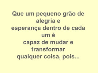 Que um pequeno grão de
         alegria e
esperança dentro de cada
           um é
    capaz de mudar e
       transformar
  qualquer coisa, pois...
 