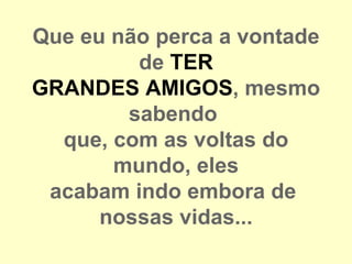Que eu não perca a vontade
         de TER
GRANDES AMIGOS, mesmo
        sabendo
  que, com as voltas do
       mundo, eles
 acabam indo embora de
      nossas vidas...
 