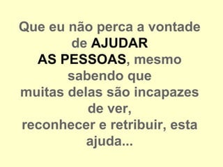 Que eu não perca a vontade
       de AJUDAR
  AS PESSOAS, mesmo
       sabendo que
muitas delas são incapazes
          de ver,
reconhecer e retribuir, esta
          ajuda...
 