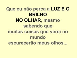 Que eu não perca a LUZ E O
         BRILHO
    NO OLHAR, mesmo
       sabendo que
muitas coisas que verei no
          mundo
 escurecerão meus olhos...
 