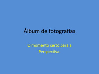 Álbum de fotografias

 O momento certo para a
     Perspectiva.
 