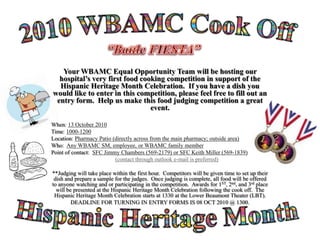 2010 WBAMC Cook Off “Battle FIESTA” Your WBAMC Equal Opportunity Team will be hosting our hospital’s very first food cooking competition in support of the Hispanic Heritage Month Celebration.  If you have a dish you would like to enter in this competition, please feel free to fill out an entry form.  Help us make this food judging competition a great event. When: 13 October 2010 Time: 1000-1200 Location: Pharmacy Patio (directly across from the main pharmacy; outside area) Who:  Any WBAMC SM, employee, or WBAMC family member Point of contact:  SFC Jimmy Chambers (569-2179) or SFC Keith Miller (569-1839) (contact through outlook e-mail is preferred) **Judging will take place within the first hour.  Competitors will be given time to set up their dish and prepare a sample for the judges.  Once judging is complete, all food will be offered to anyone watching and or participating in the competition.  Awards for 1ST, 2nd, and 3rd place will be presented at the Hispanic Heritage Month Celebration following the cook off.  The Hispanic Heritage Month Celebration starts at 1330 at the Lower Beaumont Theater (LBT). DEADLINE FOR TURNING IN ENTRY FORMS IS 08 OCT 2010 @ 1300. Hispanic Heritage Month 