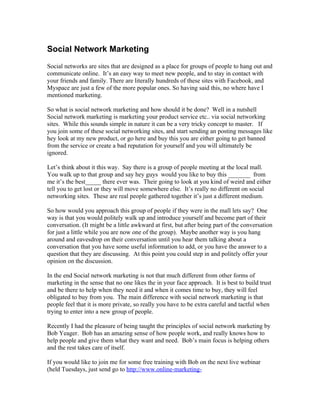 Social Network Marketing
Social networks are sites that are designed as a place for groups of people to hang out and
communicate online. It’s an easy way to meet new people, and to stay in contact with
your friends and family. There are literally hundreds of these sites with Facebook, and
Myspace are just a few of the more popular ones. So having said this, no where have I
mentioned marketing.

So what is social network marketing and how should it be done? Well in a nutshell
Social network marketing is marketing your product service etc.. via social networking
sites. While this sounds simple in nature it can be a very tricky concept to master. If
you join some of these social networking sites, and start sending an posting messages like
hey look at my new product, or go here and buy this you are either going to get banned
from the service or create a bad reputation for yourself and you will ultimately be
ignored.

Let’s think about it this way. Say there is a group of people meeting at the local mall.
You walk up to that group and say hey guys would you like to buy this _______ from
me it’s the best_____ there ever was. Their going to look at you kind of weird and either
tell you to get lost or they will move somewhere else. It’s really no different on social
networking sites. These are real people gathered together it’s just a different medium.

So how would you approach this group of people if they were in the mall lets say? One
way is that you would politely walk up and introduce yourself and become part of their
conversation. (It might be a little awkward at first, but after being part of the conversation
for just a little while you are now one of the group). Maybe another way is you hang
around and eavesdrop on their conversation until you hear them talking about a
conversation that you have some useful information to add, or you have the answer to a
question that they are discussing. At this point you could step in and politely offer your
opinion on the discussion.

In the end Social network marketing is not that much different from other forms of
marketing in the sense that no one likes the in your face approach. It is best to build trust
and be there to help when they need it and when it comes time to buy, they will feel
obligated to buy from you. The main difference with social network marketing is that
people feel that it is more private, so really you have to be extra careful and tactful when
trying to enter into a new group of people.

Recently I had the pleasure of being taught the principles of social network marketing by
Bob Yeager. Bob has an amazing sense of how people work, and really knows how to
help people and give them what they want and need. Bob’s main focus is helping others
and the rest takes care of itself.

If you would like to join me for some free training with Bob on the next live webinar
(held Tuesdays, just send go to http://www.online-marketing-
 