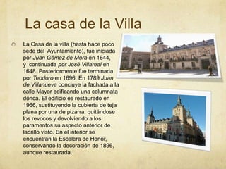 La casa de la VillaLa Casa de la villa (hasta hace poco sede del  Ayuntamiento), fue iniciada por Juan Gómez de Mora en 1644, y  continuada por José Villareal en 1648. Posteriormente fue terminada por Teodoro en 1696. En 1789 Juan de Villanueva concluye la fachada a la calle Mayor edificando una columnata dórica. El edificio es restaurado en 1966, sustituyendo la cubierta de teja plana por una de pizarra, quitándose los revocos y devolviendo a los paramentos su aspecto anterior de ladrillo visto. En el interior se encuentran la Escalera de Honor, conservando la decoración de 1896, aunque restaurada.
