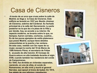 Casa de Cisneros A través de un arco que cruza sobre la calle de Madrid, se llega a  la Casa de Cisneros. Este edificio se levantó en 1537 por Benito Jiménez de Cisneros, sobrino del Cardenal. Su fachada principal da a la calle del Sacramento. La parte posterior es la que da a la plaza de la Villa y por donde, hoy, se accede a su interior. De aspecto moderno, se levanta sobre lo que, en tiempos, fueron corrales, cocheras, cuadras... Es de los pocos ejemplos de estilo plateresco que posee Madrid, aunque tiene detalles renacentistas en la puerta y las ventana .De esta casa, vestido con las ropas de su mujer, escapó la noche del 18 de Marzo de 1590 Antonio Pérez, el secretario de Felipe II,  acusado de alta traición. El Consejo de Guerra estuvo en ella instalado durante el siglo XVIII, cuando también fue residencia del conde de Campomanes. En 1845, fue dividida en viviendas separadas, naciendo, en una de ellas, el conde de Romanones; en ella vivió y murió el general Narváez, que apoyó el trono de Isabel. En 1915, fue objeto de una reforma y ampliación diseñada por el arquitecto Luis Bellido. 