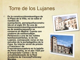 Torre de los LujanesEs la construcciónmásantigua de la Plaza de la Villa, no se sabe el nombre de suarquitecto, perosiquefueconstruida en el siglo XV. Es una de lasescasasymásantiguasobrasciviles de esaépocaqueaún se conserva en Madrid. Cuenta con unatorre de estilomudéjar. Pertenecía a una de las nobles familiasmadrileñas, la de los Lujanes, comopuede verse en los escudos de la portadagótica de la Casa. Su interior sirvió de prisión a Francisco I de Franciatrassucaptura en la batalla de Pavía (Italia), en el año 1525 por el Emperador Carlos I. En la actualidadessede de la Real Academia de CienciasPolíticasy Morales.