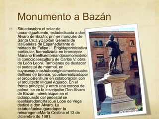Monumento a BazánSituadasobre el solar de unaantiguafuente, estádedicada a don Álvaro de Bazán, primer marqués de Santa Cruz yCapitán General de lasGaleras de Españadurante el reinado de Felipe II. Erigidaporiniciativa particular, fuerealizada en broncepor Mariano Benlliuretomandocomomodelo la conocidaescultura de Carlos V, obra de León Leoni. Tambiénes de destacar el pedestal de mármol, en cuyasesquinashubooriginalmentecuatrodelfines de bronce, yquefuerealizadopor el propioBenlliure en colaboración con el arquitecto Miguel Aguado. En el frente principal, y entre una corona de palma, se ve la inscripción Don Álvaro de Bazán, mientrasque en el ladoopuesto del pedestal se leenlasredondillasque Lope de Vega dedicó a don Álvaro. La estatuafueinauguradapor la reinaregenteMaría Cristina el 13 de diciembre de 1891.