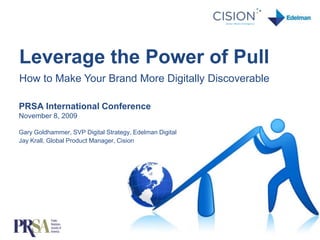 Leverage the Power of Pull  How to Make Your Brand More Digitally Discoverable PRSA International ConferenceNovember 8, 2009Gary Goldhammer, SVP Digital Strategy, Edelman DigitalJay Krall, Global Product Manager, Cision 