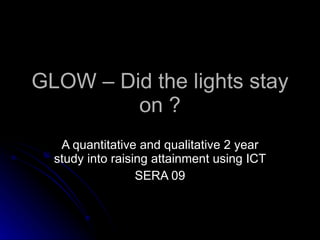 GLOW – Did the lights stay on ? A quantitative and qualitative 2 year study into raising attainment using ICT SERA 09 