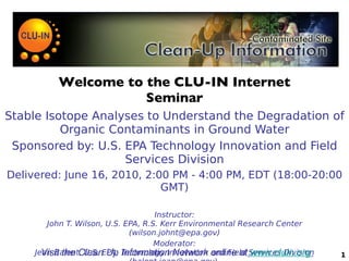 Welcome to the CLU-IN Internet Seminar Stable Isotope Analyses to Understand the Degradation of Organic Contaminants in Ground Water Sponsored by: U.S. EPA Technology Innovation and Field Services Division Delivered: June 16, 2010, 2:00 PM - 4:00 PM, EDT (18:00-20:00 GMT) Instructor: John T. Wilson, U.S. EPA, R.S. Kerr Environmental Research Center (wilson.johnt@epa.gov) Moderator: Jean Balent, U.S. EPA, Technology Innovation and Field Services Division (balent.jean@epa.gov)  1 Visit the Clean Up Information Network online at   www.cluin.org   