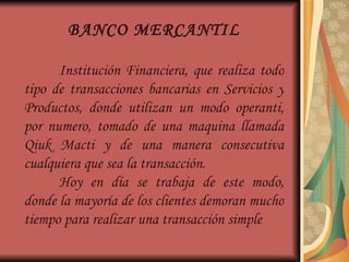 BANCO MERCANTIL Institución Financiera, que realiza todo tipo de transacciones bancarias en Servicios y Productos, donde utilizan un modo operanti, por numero, tomado de una maquina llamada Qiuk Macti y de una manera consecutiva cualquiera que sea la transacción. Hoy en día se trabaja de este modo, donde la mayoría de los clientes demoran mucho tiempo para realizar una transacción simple 