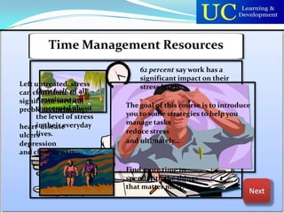Time Management Resources
                               62 percent say work has a
                               significant impact on their
Left untreated, stress         stress levels.
can contribute to all
     Over half of
     Americans are
significant medical
     concerned about       The goal of this course is to introduce
problems including:
     the level of stress   you to some strategies to help you
     in their everyday     manage tasks
heart disease
     lives.                reduce stress
ulcers
depression                 and ultimately…
and chronic pain.

                           Find more time to
                           spend with the things
                           that matter most.
 