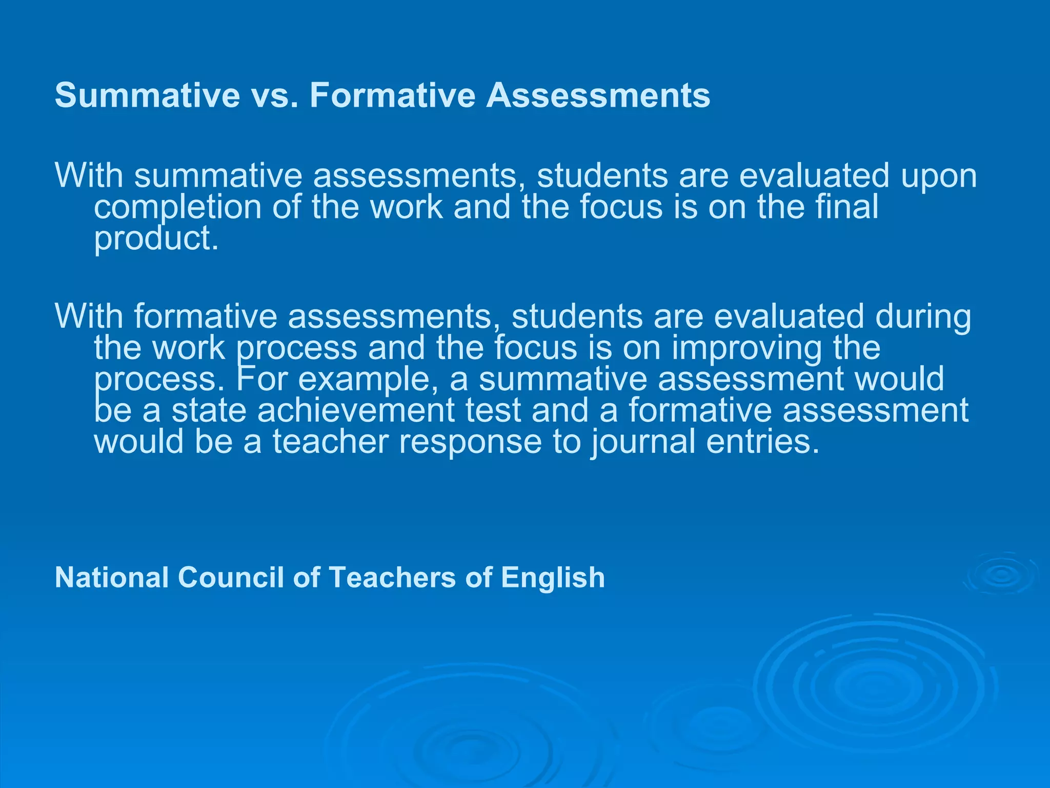 Summative vs. Formative Assessments  With summative assessments, students are evaluated upon completion of the work and the focus is on the final product.  With formative assessments, students are evaluated during the work process and the focus is on improving the process. For example, a summative assessment would be a state achievement test and a formative assessment would be a teacher response to journal entries.   National Council of Teachers of English   