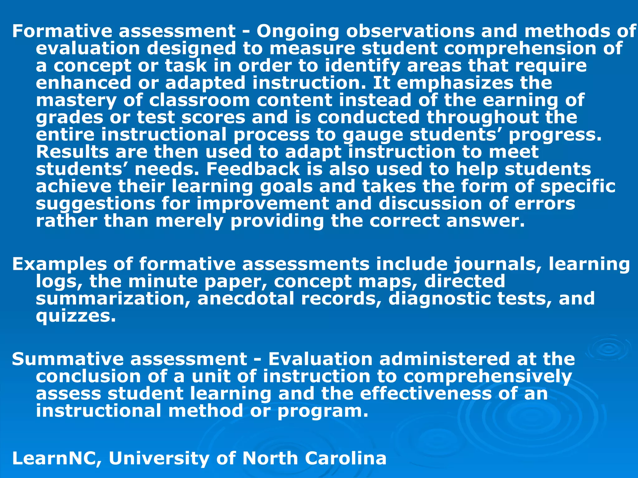 Formative assessment - Ongoing observations and methods of evaluation designed to measure student comprehension of a concept or task in order to identify areas that require enhanced or adapted instruction. It emphasizes the mastery of classroom content instead of the earning of grades or test scores and is conducted throughout the entire instructional process to gauge students’ progress. Results are then used to adapt instruction to meet students’ needs. Feedback is also used to help students achieve their learning goals and takes the form of specific suggestions for improvement and discussion of errors rather than merely providing the correct answer.  Examples of formative assessments include journals, learning logs, the minute paper, concept maps, directed summarization, anecdotal records, diagnostic tests, and quizzes.  Summative assessment - Evaluation administered at the conclusion of a unit of instruction to comprehensively assess student learning and the effectiveness of an instructional method or program.  LearnNC, University of North Carolina 