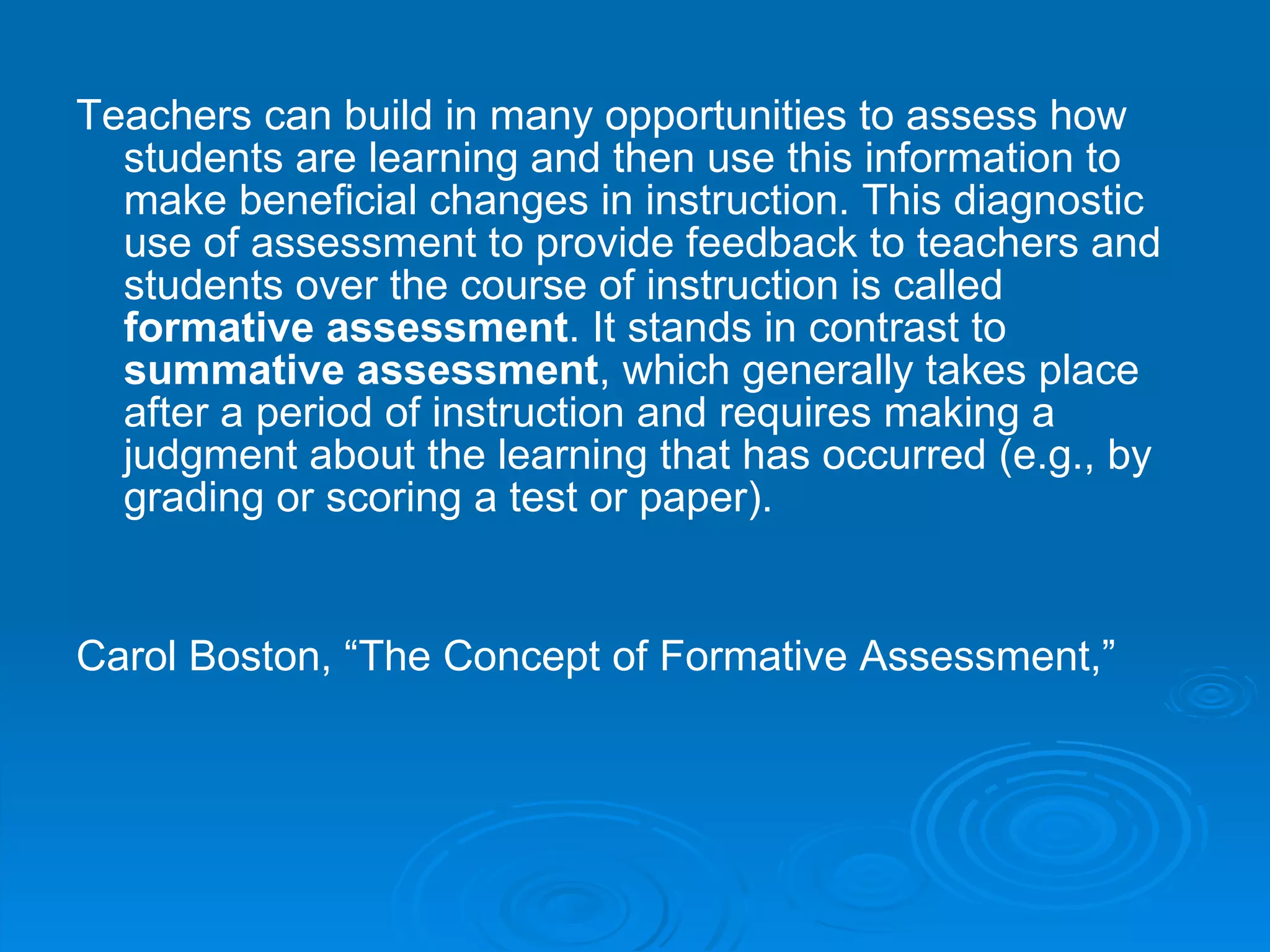 Teachers can build in many opportunities to assess how students are learning and then use this information to make beneficial changes in instruction. This diagnostic use of assessment to provide feedback to teachers and students over the course of instruction is called  formative assessment . It stands in contrast to  summative assessment , which generally takes place after a period of instruction and requires making a judgment about the learning that has occurred (e.g., by grading or scoring a test or paper).  Carol Boston, “The Concept of Formative Assessment,”   