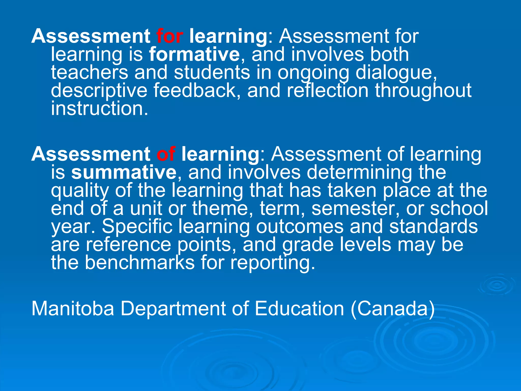 Assessment  for  learning : Assessment for learning is  formative , and involves both teachers and students in ongoing dialogue, descriptive feedback, and reflection throughout instruction. Assessment  of  learning : Assessment of learning is  summative , and involves determining the quality of the learning that has taken place at the end of a unit or theme, term, semester, or school year. Specific learning outcomes and   standards are reference points, and grade levels may be the benchmarks for reporting.   Manitoba Department of Education (Canada)   