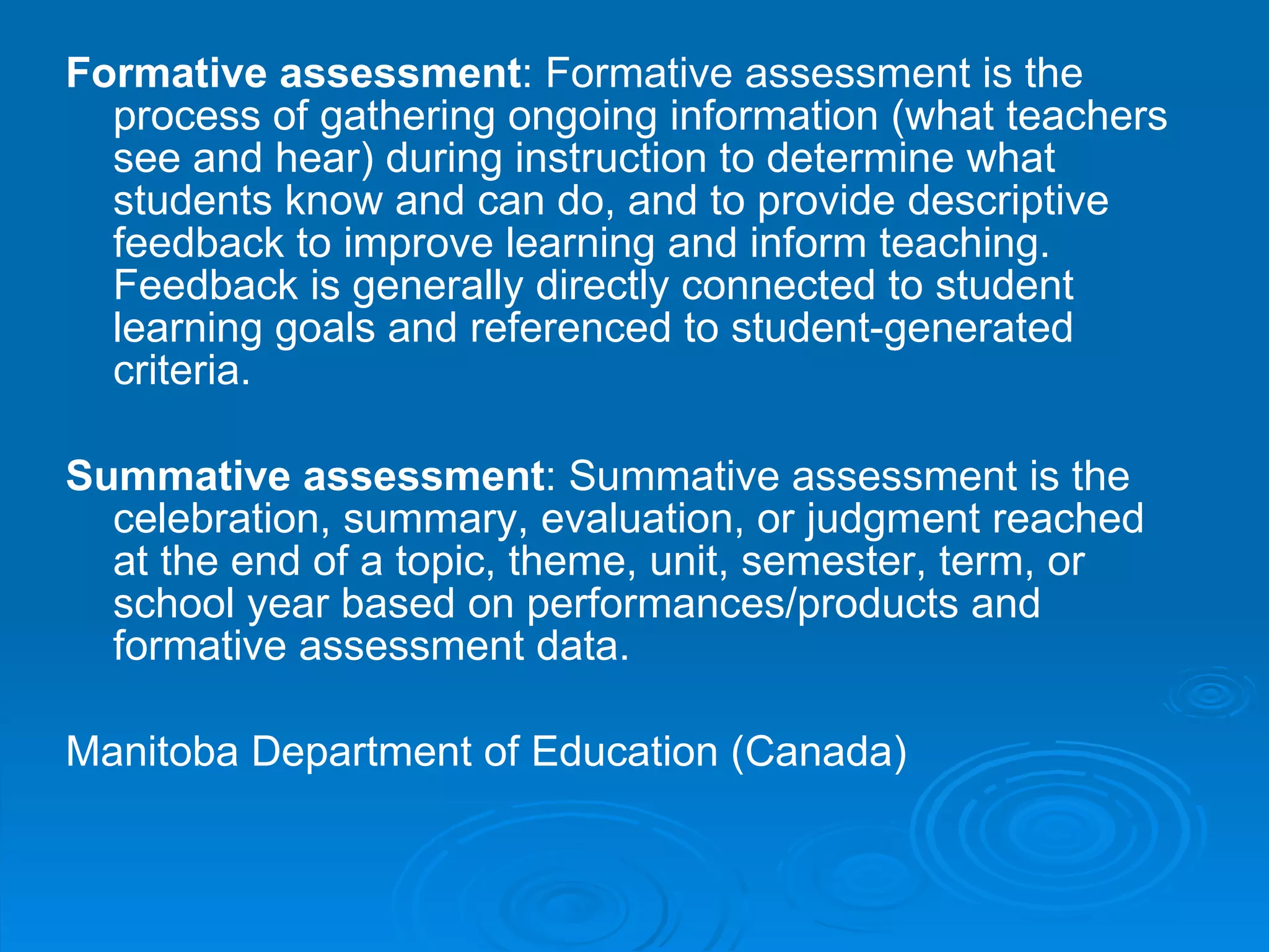 Formative assessment : Formative assessment is the process of gathering ongoing information (what teachers see and hear) during instruction to determine what students know and can do, and to provide descriptive feedback to improve learning and inform teaching. Feedback is generally directly connected to student learning goals and referenced to student-generated criteria.  Summative assessment : Summative assessment is the celebration, summary, evaluation, or judgment reached at the end of a topic, theme, unit, semester, term, or school year based on performances/products and formative assessment data.  Manitoba Department of Education (Canada)   