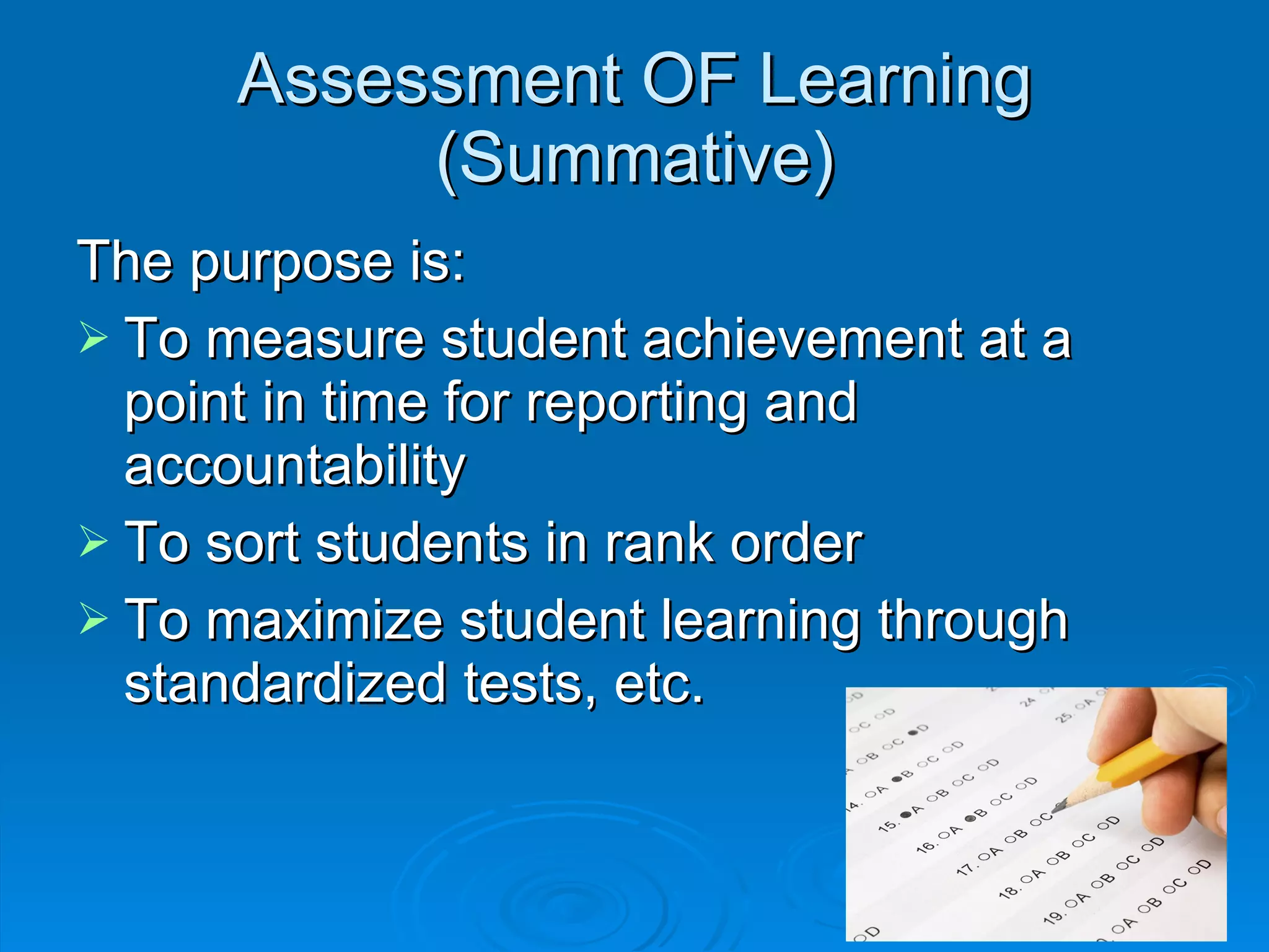 Assessment OF Learning (Summative) The purpose is: To measure student achievement at a point in time for reporting and accountability To sort students in rank order To maximize student learning through standardized tests, etc. 