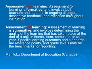 Assessment  for  learning : Assessment for learning is  formative , and involves both teachers and students in ongoing dialogue, descriptive feedback, and reflection throughout instruction. Assessment  of  learning : Assessment of learning is  summative , and involves determining the quality of the learning that has taken place at the end of a unit or theme, term, semester, or school year. Specific learning outcomes and   standards are reference points, and grade levels may be the benchmarks for reporting.   Manitoba Department of Education (Canada)   