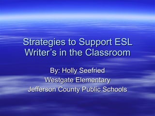 Strategies to Support ESL Writer’s in the Classroom By: Holly Seefried Westgate Elementary Jefferson County Public Schools 