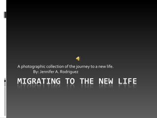 A photographic collection of the journey to a new life.  By: Jennifer A. Rodriguez 