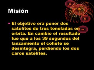 Misión
• El objetivo era poner dos
satélites de tres toneladas en
órbita. En cambio el resultado
fue que a los 39 segundos del
lanzamiento el cohete se
desintegra, perdiendo los dos
caros satélites.
 