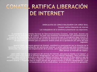 Conatel ratifica liberación de internet  SINDICALISTAS DE COPACO DIALOGARON CON JORGE SEALL Conatel ratifica liberación de internet Los trabajadores de la telefónica presentarán sus objeciones. El presidente de la Comisión Nacional de Telecomunicaciones (Conatel), Jorge Seall, durante una reunión con los sindicalistas de Copaco, les pidió que presenten formalmente sus cuestionamientos al proyecto de liberalización de internet, al tiempo de anunciarles que el cronograma sigue intacto. El proyecto de resolución de liberalización del servicio de internet se encuentra en la etapa de recepción de objeciones y opiniones para su posterior análisis antes de su aprobación por parte del ente regulador.Ignacio López, secretario general de Sinattel, manifestó su preocupación por la situación de la telefónica y la futura liberalización del servicio de internet, y aclaró además que ellos no pidieron su destitución, sino que fue una tergiversación de la prensa, para seguidamente solicitar que la Conatel debe alentar la inversión de Copaco.López pidió “que se haga la apertura del servicio de internet, pero que se respete a la Copaco”, y criticó junto a sus colegas el término desagregación, por una cuestión ideológica  Para concretar su petición, López solicitó la atención a dos puntos básicos: primero, apertura de la fibra óptica y que las empresas paguen por su fibra; y segundo, cambiar el término de desagregación. Seall escuchó el reclamo sindical  y respondió que en ningún párrafo del proyecto existe el término desagregación y que la interpretación de los sindicalistas  es errónea en cuanto a su aplicación..