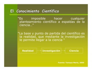 El Conocimiento Científico
   “Es      imposible      hacer     cualquier
    planteamiento científico a espaldas de la
    ciencia…”

   “La base y punto de partida del científico es
    la realidad, que mediante la investigación
    le permite llegar a la ciencia “


      Realidad     Investigación         Ciencia




                              Fuente: Tamayo Mario, 2005
 