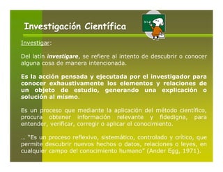 Investigación Científica
Investigar:

Del latín investigare, se refiere al intento de descubrir o conocer
alguna cosa de manera intencionada.

Es la acción pensada y ejecutada por el investigador para
conocer exhaustivamente los elementos y relaciones de
un objeto de estudio, generando una explicación o
solución al mismo.

Es un proceso que mediante la aplicación del método científico,
procura obtener información relevante y fidedigna, para
entender, verificar, corregir o aplicar el conocimiento.

… “Es un proceso reflexivo, sistemático, controlado y crítico, que
permite descubrir nuevos hechos o datos, relaciones o leyes, en
cualquier campo del conocimiento humano” (Ander Egg, 1971).
 