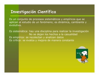 Investigación Científica
Es un conjunto de procesos sistemáticos y empíricos que se
aplican al estudio de un fenómeno; es dinámica, cambiante y
evolutiva.

Es sistemática: hay una disciplina para realizar la investigación
                 No se dejan los hechos a la casualidad
Es empírica: se recolectan y analizan datos
Es crítica: se evalúa y mejora de manera constante
 
